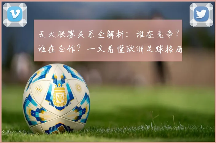 五大联赛关系全解析：谁在竞争？谁在合作？一文看懂欧洲足球格局