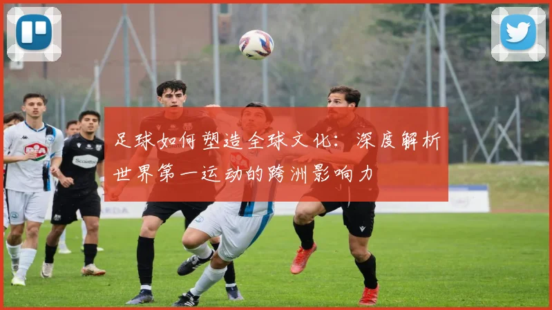 足球如何塑造全球文化：深度解析世界第一运动的跨洲影响力