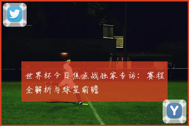 世界杯今日焦点战独家专访：赛程全解析与球星前瞻