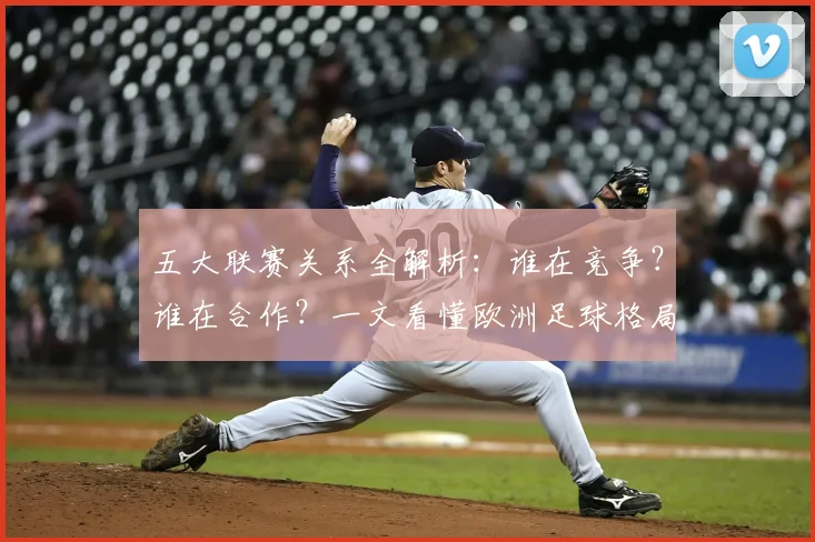 五大联赛关系全解析：谁在竞争？谁在合作？一文看懂欧洲足球格局