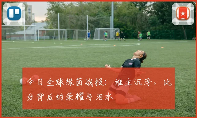 今日全球绿茵战报：谁主沉浮，比分背后的荣耀与泪水