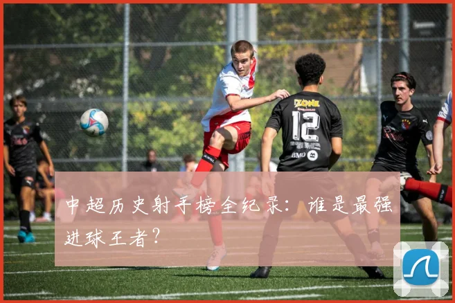 中超历史射手榜全纪录：谁是最强进球王者？