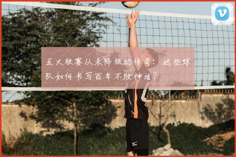 五大联赛从未降级的传奇：这些球队如何书写百年不败神话？
